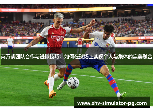 莱万谈团队合作与进球技巧：如何在球场上实现个人与集体的完美融合