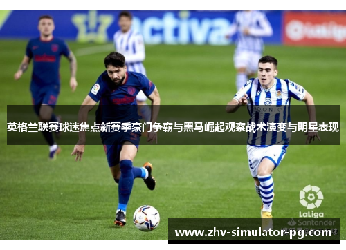 英格兰联赛球迷焦点新赛季豪门争霸与黑马崛起观察战术演变与明星表现