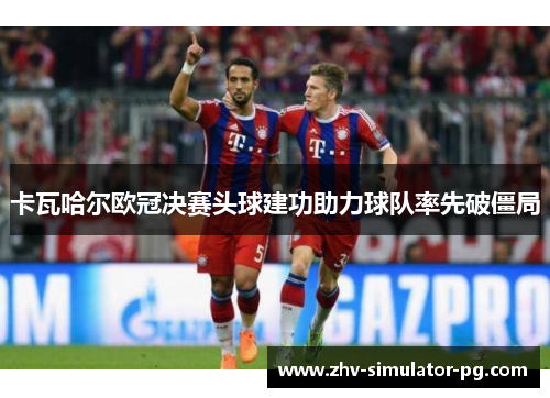 卡瓦哈尔欧冠决赛头球建功助力球队率先破僵局