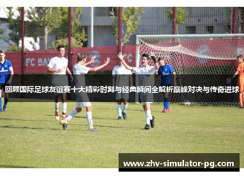 回顾国际足球友谊赛十大精彩时刻与经典瞬间全解析巅峰对决与传奇进球